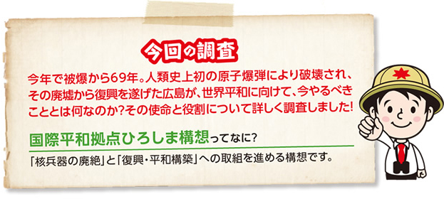 今回の調査 今年で被爆から69年。人類史上初の原子爆弾により破壊され、その廃墟から復興を遂げた広島が、世界平和に向けて、今やるべきこととは何なのか？その使命と役割について詳しく調査しました！ 国際平和拠点ひろしま構想ってなに？「核兵器の廃絶」と「復興・平和構築」への取組を進める構想です。