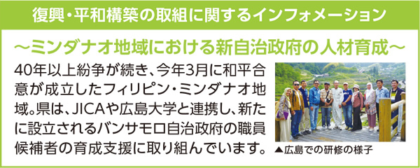 復興・平和構築の取り組みに関するインフォメーション　〜ミンダナオ地域における新自治政府の人材育成〜　40年以上紛争が続き、今年3月に和平合意が成立したフィリピン・ミンダナオ地域。県は、JICAや広島大学と連携し、新たに設立されるバンサモロ自治政府の職員候補者の育成支援に取り組んでいます。