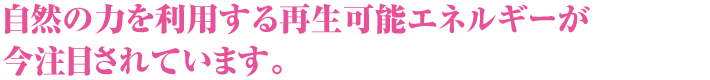 自然の力を利用する再生可能エネルギーが今注目されています。