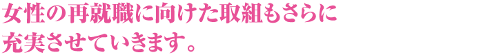 女性の再就職に向けた取組もさらに充実させていきます。