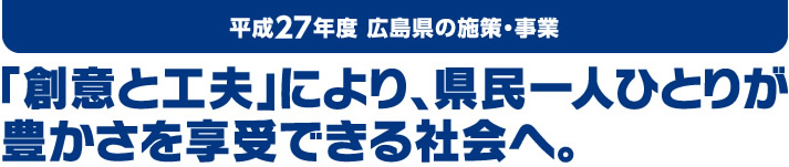 平成27年度 広島県の施策・事業　「創意と工夫」により、県民一人ひとりが豊かさを享受できる社会へ。