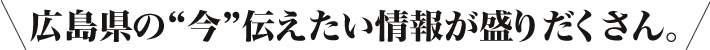 広島県の“今”伝えたい情報が盛りだくさん。