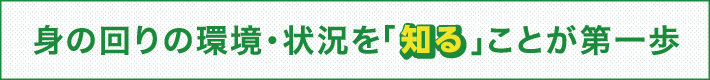 身の回りの環境・状況を「知る」ことが第一歩