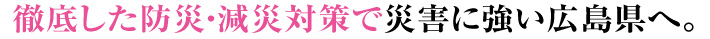 徹底した防災・減災対策で災害に強い広島県へ。