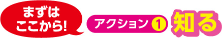 アクション1 知る ←まずはここから！