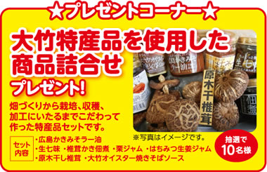 ★プレゼントコーナー★抽選で10名様に大竹特産品を使用した商品詰合せプレゼント！畑づくりから栽培、収穫、加工にいたるまでこだわって作った特産品セットです。【セット内容】・広島かきみそラー油・生七味 ・椎茸かき佃煮 ・栗ジャム ・はちみつ生姜ジャム・原木干し椎茸 ・大竹オイスター焼きそばソース※写真はイメージです。