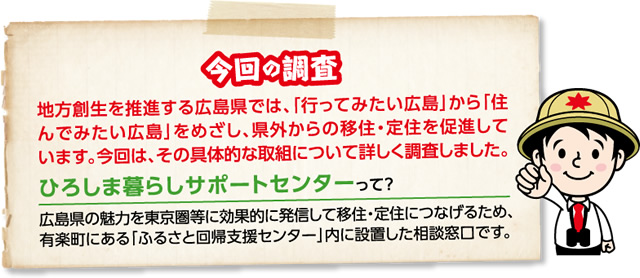 【今回の調査】地方創生を推進する広島県では、「行ってみたい広島」から「住んでみたい広島」をめざし、県外からの移住・定住を促進しています。今回は、その具体的な取組について詳しく調査しました。【ひろしま暮らしサポートセンターって？】広島県の魅力を東京圏等に効果的に発信して移住・定住につなげるため、有楽町にある「ふるさと回帰支援センター」内に設置した相談窓口です。