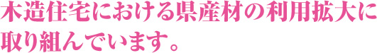 木造住宅における県産材の利用拡大に取り組んでいます。