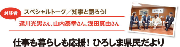 スペシャルトーク／知事と語ろう！　対談者：達川光男さん、山内泰幸さん、浅田真由さん　仕事も暮らしも応援！ひろしま県民だより