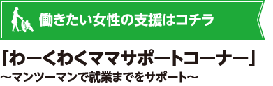 働きたい女性の支援はコチラ　｢わーくわくママサポートコーナー｣～マンツーマンで就業までをサポート～