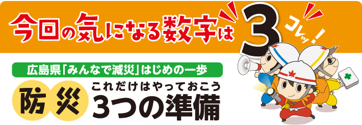 今回の気になる数字はコレッ！“3”　広島県「みんなで減災」はじめの一歩　防災　これだけはやっておこう3つの準備