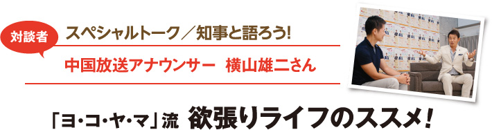 スペシャルトーク／知事と語ろう！　対談者：中国放送アナウンサー　横山雄二さん　「ヨ・コ・ヤ・マ」流　欲張りライフのススメ！