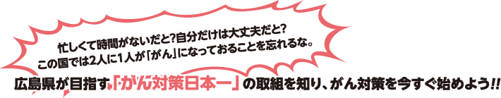 忙しくて時間がないだと？自分だけは大丈夫だと？この国では2人に1人が「がん」になっておることを忘れるな。　広島県が目指す「がん対策日本一」の取組を知り、がん対策を今すぐ始めよう！！