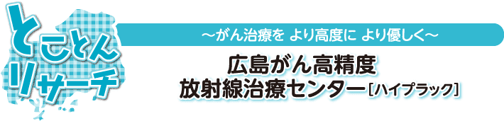 とことんリサーチ　～がん治療を より高度に より優しく～　広島がん高精度放射線治療センター［ハイプラック］