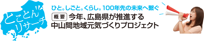 とことんリサーチ　ひと。しごと。くらし。100年先の未来へ繋ぐ　【概要】今年、広島県が推進する中山間地域元気づくりプロジェクト