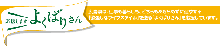 応援します！よくばりさん　広島県は、仕事も暮らしも、どちらもあきらめずに追求する｢欲張りなライフスタイル｣を送る｢よくばりさん｣を応援しています。