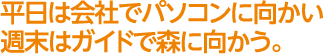 平日は会社でパソコンに向かい　週末はガイドで森に向かう。