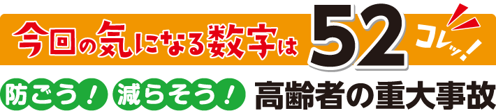 今回の気になる数字はコレッ！“52”　防ごう！ 減らそう！ 高齢者の重大事故