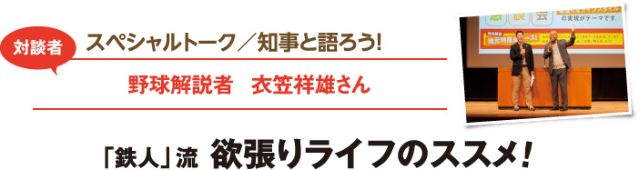 スペシャルトーク／知事と語ろう！　対談者：野球解説者　衣笠祥雄さん　「鉄人」流 欲張りライフのススメ！