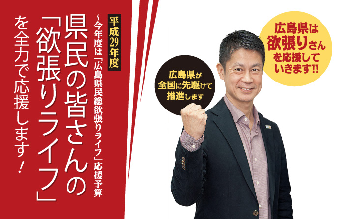 平成29年度 ～今年度は「広島県民総欲張りライフ」応援予算　県民の皆さんの「欲張りライフ」を全力で応援します！　広島県が全国に先駆けて推進します　広島県は欲張りさんを応援していきます!!