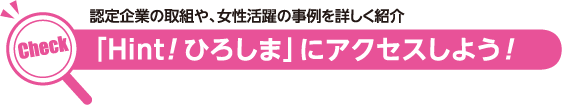 Check　認定企業の取組や、女性活躍の事例を詳しく紹介 「Hint！ひろしま」にアクセスしよう！