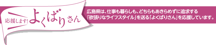 応援します！よくばりさん　広島県は、仕事も暮らしも、どちらもあきらめずに追求する｢欲張りなライフスタイル｣を送る｢よくばりさん｣を応援しています。