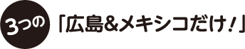 3つの「広島＆メキシコだけ！」