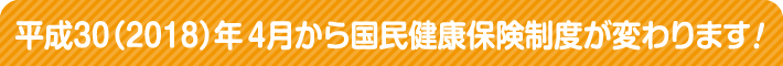 平成30（2018）年4月から国民健康保険制度が変わります！