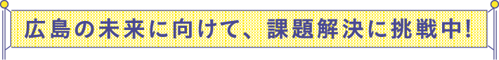 広島の未来に向けて、課題解決に挑戦中!