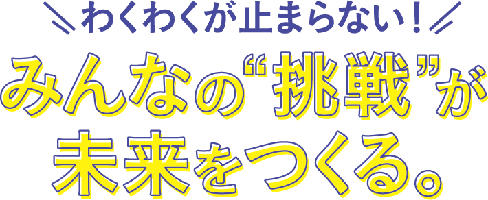 わくわくが止まらない！みんなの”挑戦”が未来をつくる。