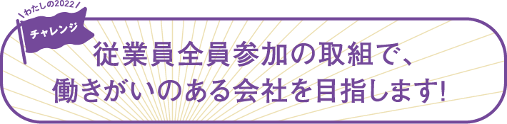 従業員全員参加の取組で、働きがいのある会社を目指します！