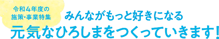 テキスト画像：令和4年度の施策・事業特集 みんながもっと好きになる元気なひろしまをつくっていきます！