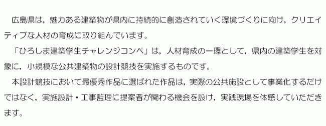 魅力ある建築物が県内に持続的に創造されていく環境づくりに取り組んでいます。本コンペは人材育成の一環として，県内の建築学生を対象に実施します。本設計競技において最優秀作品に選ばれた作品は事業化するだけではなく，提案者として実践現場を体感していただきます。