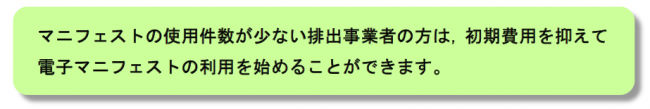 マニフェストの使用枚数が少ない排出事業者の方は，初期費用を抑えて電子マニフェストの利用を始めることができます。