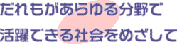 誰もがあらゆる分野で活躍できる社会を目指して