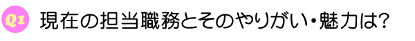 Q1 現在の担当職務とそのやりがい・魅力は？