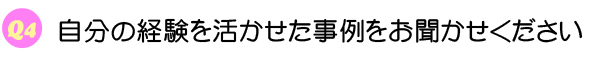 Q4 自分の経験を活かせた事例をお聞かせください